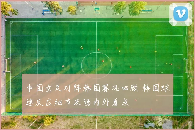 中国女足对阵韩国赛况回顾 韩国球迷反应细节及场内外看点