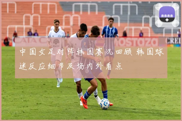 中国女足对阵韩国赛况回顾 韩国球迷反应细节及场内外看点