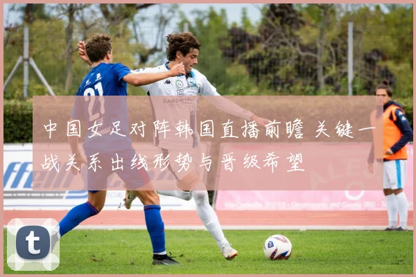 中国女足对阵韩国直播前瞻 关键一战关系出线形势与晋级希望