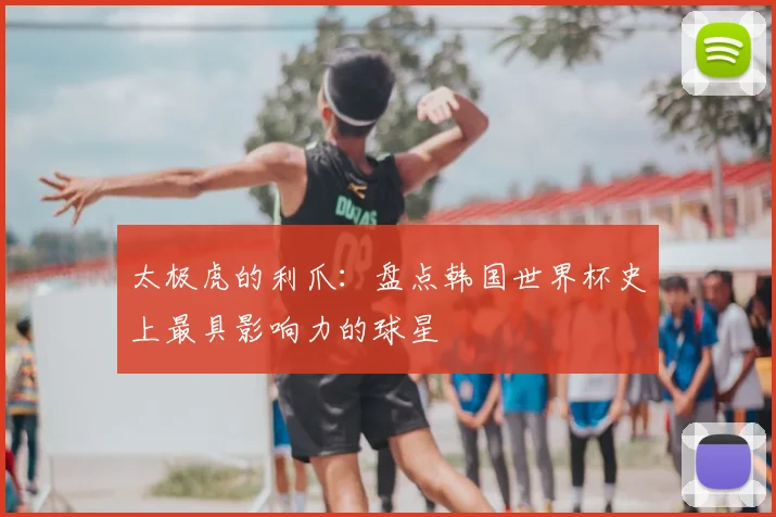 太极虎的利爪:盘点韩国世界杯史上最具影响力的球星