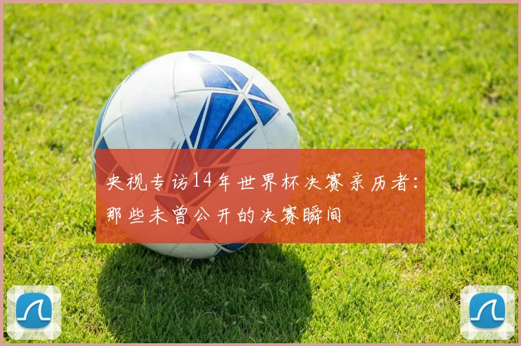 央视专访14年世界杯决赛亲历者:那些未曾公开的决赛瞬间