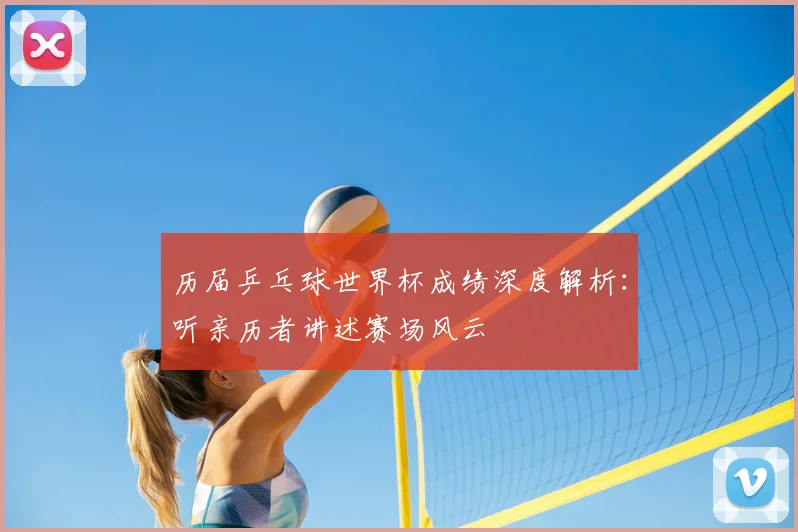 历届乒乓球世界杯成绩深度解析：听亲历者讲述赛场风云
