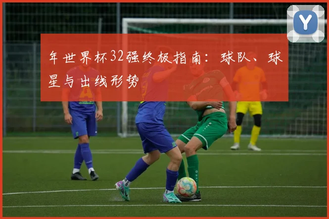 年世界杯32强终极指南:球队、球星与出线形势