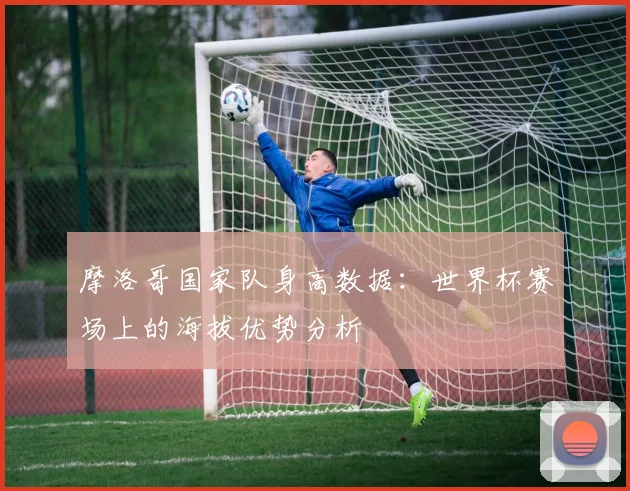 摩洛哥国家队身高数据:世界杯赛场上的海拔优势分析