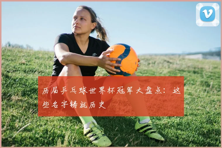 历届乒乓球世界杯冠军大盘点：这些名字铸就历史