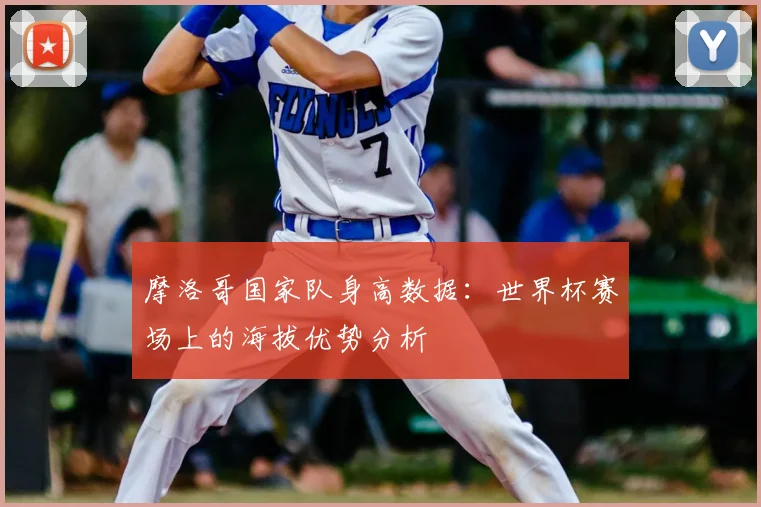 摩洛哥国家队身高数据:世界杯赛场上的海拔优势分析