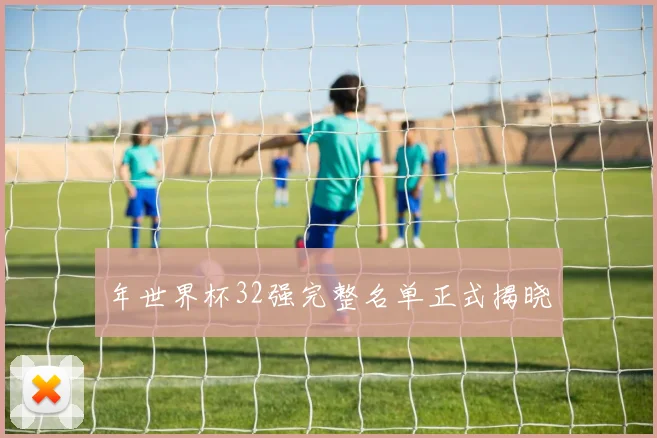 年世界杯32强完整名单正式揭晓